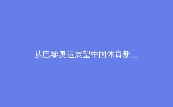 从巴黎奥运展望中国体育新格局：优势巩固与新兴力量的崛起 - 4